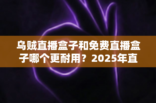 乌贼直播盒子和免费直播盒子哪个更耐用?2025年直播盒子耐用性深度对比与避坑选购指南 乌贼直播盒子和免费直播盒子哪个更耐用?2025年直播盒子耐用性深度对比与避坑选购指南