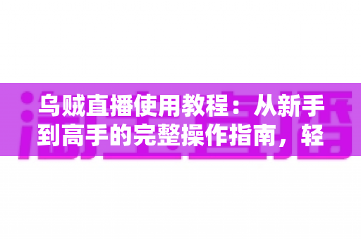乌贼直播使用教程：从新手到高手的完整操作指南，轻松玩转直播平台