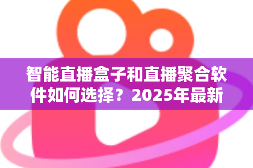 智能直播盒子和直播聚合软件如何选择？2025年最新选购指南与避坑攻略