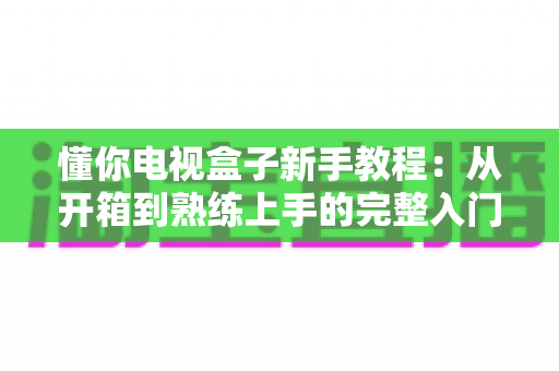 懂你电视盒子新手教程：从开箱到熟练上手的完整入门指南
