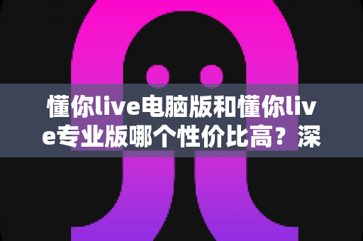 懂你live电脑版和懂你live专业版哪个性价比高？深度对比分析帮你选对版本不花冤枉钱