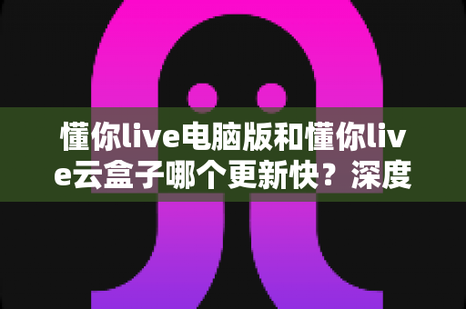 懂你live电脑版和懂你live云盒子哪个更新快？深度对比解析更新速度与使用体验全指南