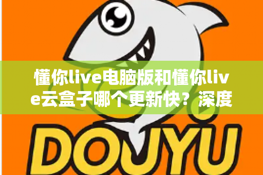 懂你live电脑版和懂你live云盒子哪个更新快？深度对比解析更新速度与使用体验全指南