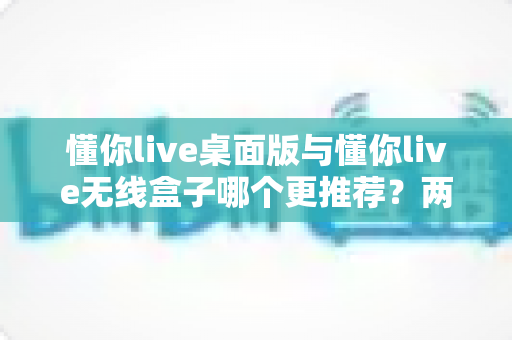 懂你live桌面版与懂你live无线盒子哪个更推荐？两种版本全面对比一次讲清楚