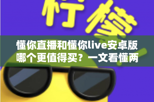 懂你直播和懂你live安卓版哪个更值得买?一文看懂两款应用的差异与选购建议 懂你直播和懂你live安卓版哪个更值得买?一文看懂两款应用的差异与选购建议