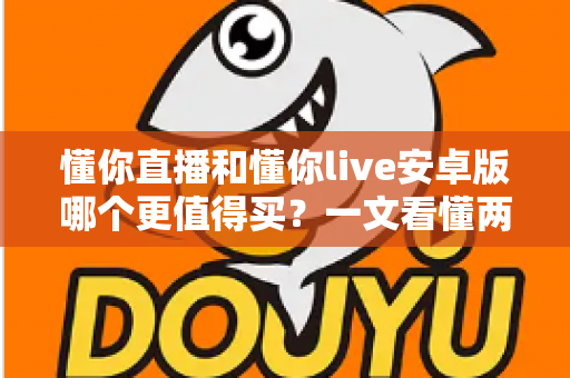 懂你直播和懂你live安卓版哪个更值得买?一文看懂两款应用的差异与选购建议 懂你直播和懂你live安卓版哪个更值得买?一文看懂两款应用的差异与选购建议