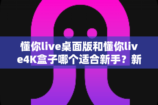 懂你live桌面版和懂你live4K盒子哪个适合新手?新手选购全攻略与深度对比解析 懂你live桌面版和懂你live4K盒子哪个适合新手?新手选购全攻略与深度对比解析