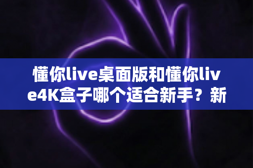 懂你live桌面版和懂你live4K盒子哪个适合新手？新手选购全攻略与深度对比解析