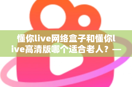 懂你live网络盒子和懂你live高清版哪个适合老人？——子女必看的孝心选购指南