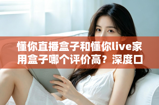 懂你直播盒子和懂你live家用盒子哪个评价高？深度口碑对比与选购避坑指南一文讲透