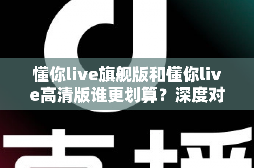 懂你live旗舰版和懂你live高清版谁更划算?深度对比帮你选对不选贵 懂你live旗舰版和懂你live高清版谁更划算?深度对比帮你选对不选贵