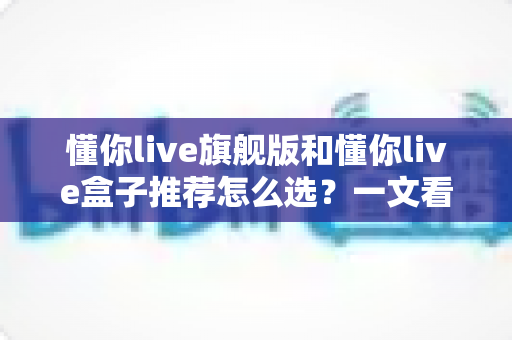 懂你live旗舰版和懂你live盒子推荐怎么选？一文看懂两款产品的差异与选购技巧