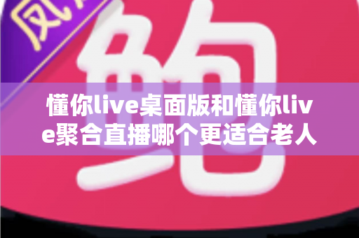 懂你live桌面版和懂你live聚合直播哪个更适合老人用？一篇帮长辈选对直播软件的实用指南
