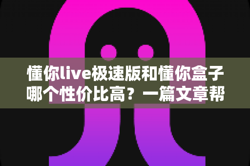 懂你live极速版和懂你盒子哪个性价比高？一篇文章帮你算清这笔“直播装备账”