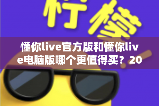 懂你live官方版和懂你live电脑版哪个更值得买？2025年最新选购指南与深度对比全解析