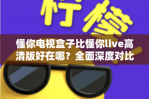 懂你电视盒子比懂你live高清版好在哪？全面深度对比解析，帮你选对家庭大屏观影方案