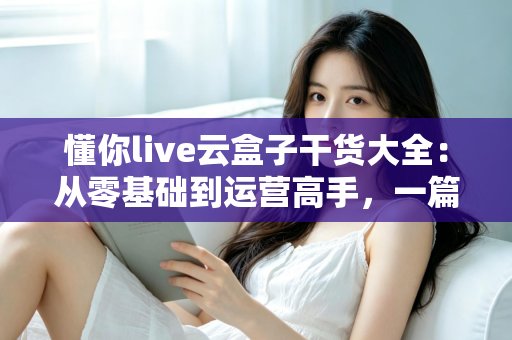 懂你live云盒子干货大全：从零基础到运营高手，一篇讲透云端直播的使用门道