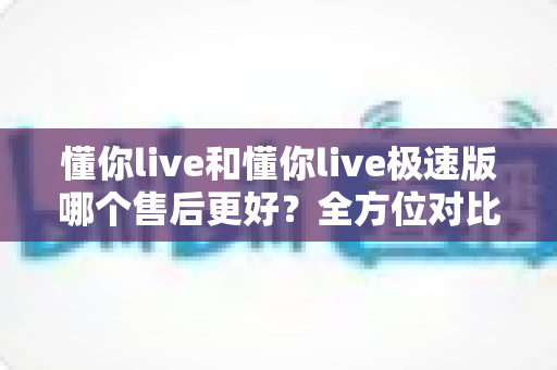 懂你live和懂你live极速版哪个售后更好？全方位对比分析帮你做出明智选择