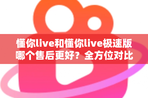 懂你live和懂你live极速版哪个售后更好？全方位对比分析帮你做出明智选择