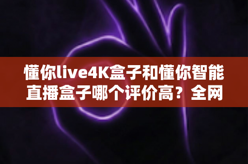 懂你live4K盒子和懂你智能直播盒子哪个评价高？全网口碑深度解析与选购避坑指南