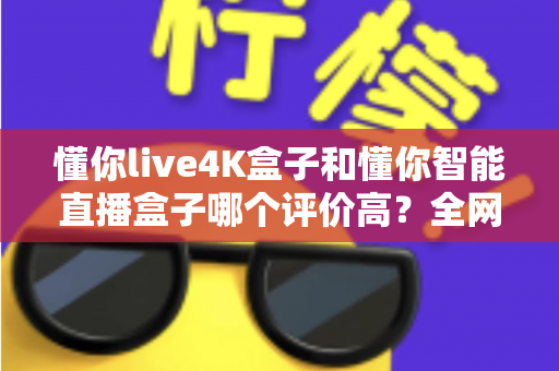懂你live4K盒子和懂你智能直播盒子哪个评价高？全网口碑深度解析与选购避坑指南