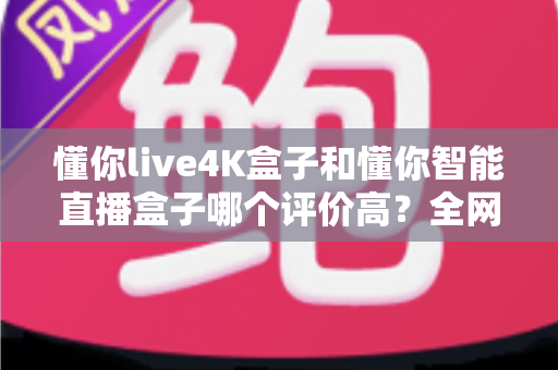 懂你live4K盒子和懂你智能直播盒子哪个评价高？全网口碑深度解析与选购避坑指南