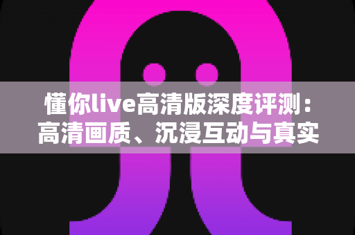 懂你live高清版深度评测：高清画质、沉浸互动与真实性能的全方位体验解析