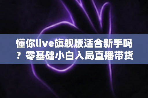 懂你live旗舰版适合新手吗？零基础小白入局直播带货的全面评测与上手指南