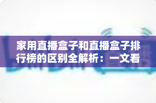 家用直播盒子和直播盒子排行榜的区别全解析：一文看懂两者差异，选对家庭大屏观影设备不再踩坑