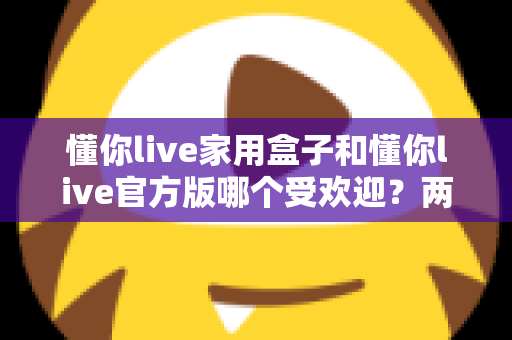懂你live家用盒子和懂你live官方版哪个受欢迎？两大版本全面对比解析帮你选对不踩坑