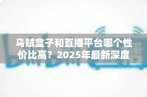 乌贼盒子和直播平台哪个性价比高？2025年最新深度对比与选购避坑指南