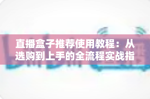 直播盒子推荐使用教程：从选购到上手的全流程实战指南，新手也能快速开播