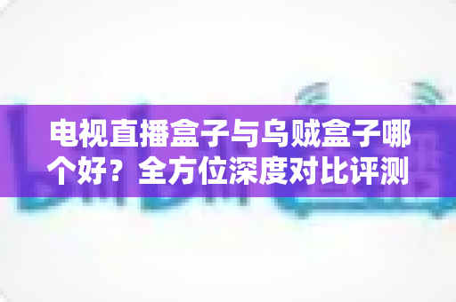 电视直播盒子与乌贼盒子哪个好？全方位深度对比评测助你轻松选购