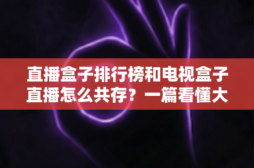 直播盒子排行榜和电视盒子直播怎么共存？一篇看懂大屏娱乐双方案布局的实用指南