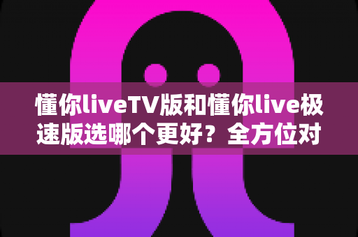 懂你liveTV版和懂你live极速版选哪个更好?全方位对比解析帮你轻松做出最佳选择 懂你liveTV版和懂你live极速版选哪个更好?全方位对比解析帮你轻松做出最佳选择