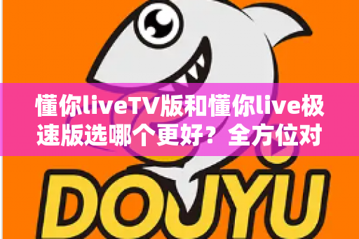懂你liveTV版和懂你live极速版选哪个更好？全方位对比解析帮你轻松做出最佳选择