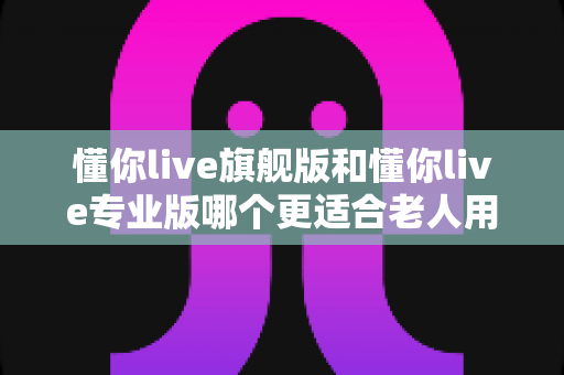 懂你live旗舰版和懂你live专业版哪个更适合老人用？一文读懂两大版本差异，帮爸妈选对不花冤枉钱
