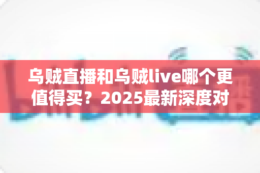 乌贼直播和乌贼live哪个更值得买?2025最新深度对比评测与避坑选购指南 乌贼直播和乌贼live哪个更值得买?2025最新深度对比评测与避坑选购指南