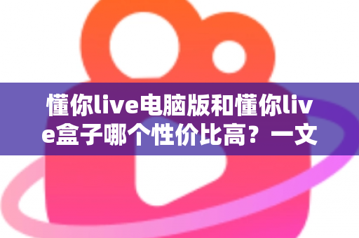 懂你live电脑版和懂你live盒子哪个性价比高？一文读懂两大方案的真实差异与明智之选