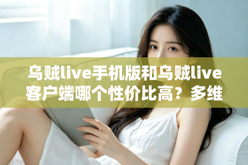 乌贼live手机版和乌贼live客户端哪个性价比高？多维度深度对比帮你选对版本