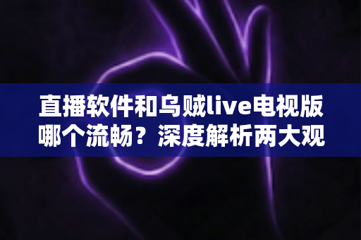 直播软件和乌贼live电视版哪个流畅？深度解析两大观影方式的性能差异与选购指南