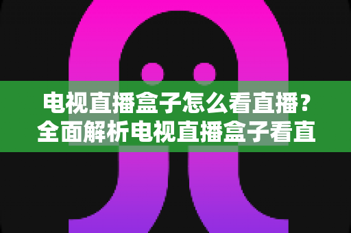 电视直播盒子怎么看直播？全面解析电视直播盒子看直播的方法、技巧与避坑指南