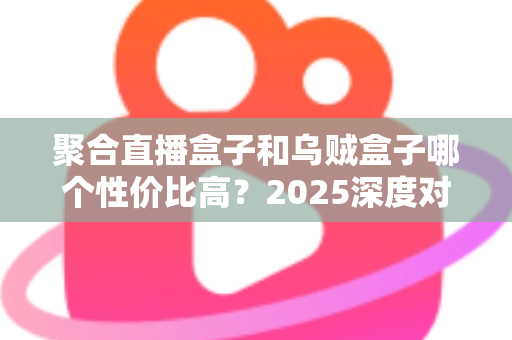 聚合直播盒子和乌贼盒子哪个性价比高？2025深度对比评测与选购指南