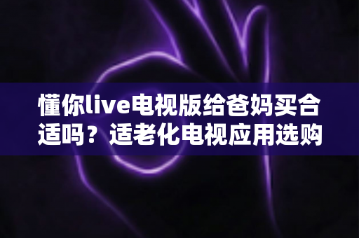 懂你live电视版给爸妈买合适吗？适老化电视应用选购全攻略与真实使用建议