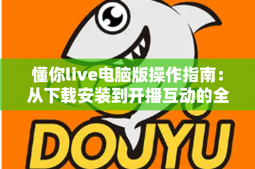 懂你live电脑版操作指南：从下载安装到开播互动的全流程详解