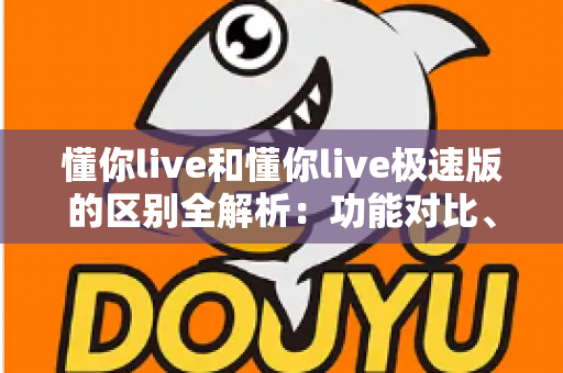 懂你live和懂你live极速版的区别全解析：功能对比、使用体验与选择建议一文读懂