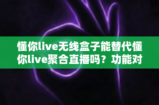 懂你live无线盒子能替代懂你live聚合直播吗？功能对比与选择指南全解析