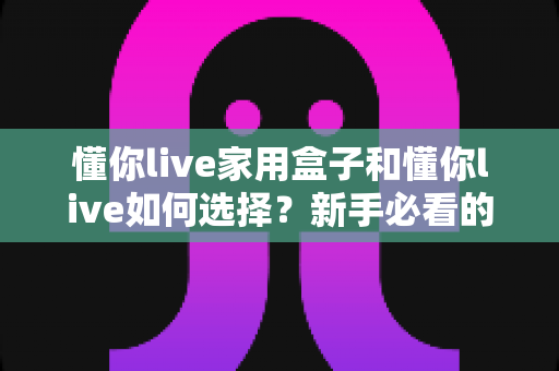 懂你live家用盒子和懂你live如何选择？新手必看的完整选购指南与实用技巧