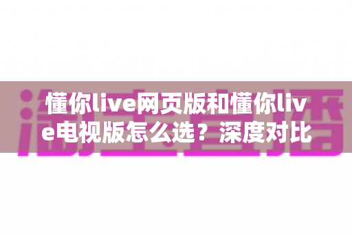 懂你live网页版和懂你live电视版怎么选？深度对比两大版本，助你找到最适合自己的观看方式