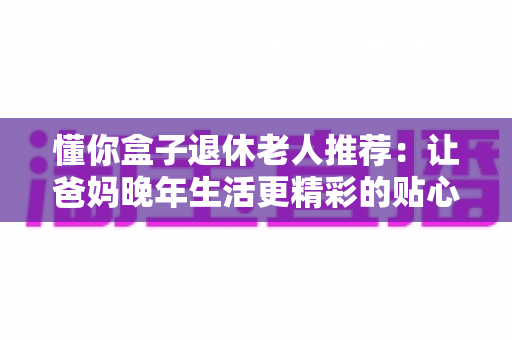 懂你盒子退休老人推荐：让爸妈晚年生活更精彩的贴心智能选择